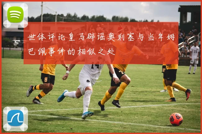 世体评论皇马辟谣奥利塞与当年姆巴佩事件的相似之处