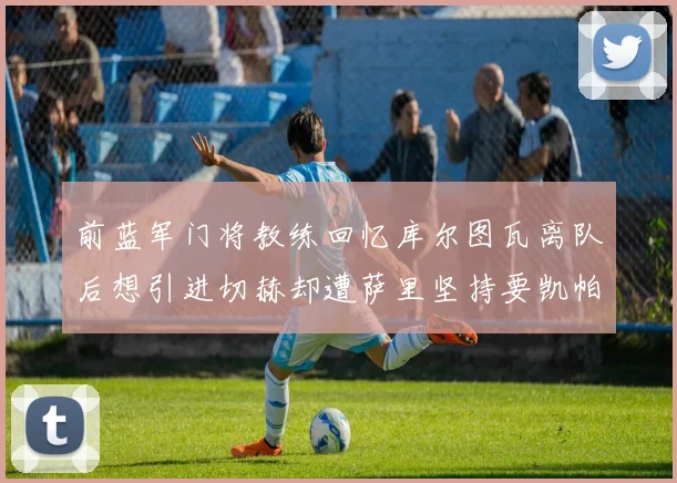前蓝军门将教练回忆库尔图瓦离队后想引进切赫却遭萨里坚持要凯帕