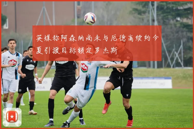 英媒称阿森纳尚未与厄德高续约今夏引援目标锁定罗杰斯