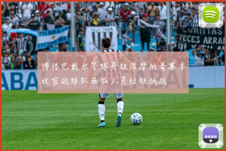 博格巴戴尔等球员缺席摩纳哥赛季收官战球队面临人员短缺挑战