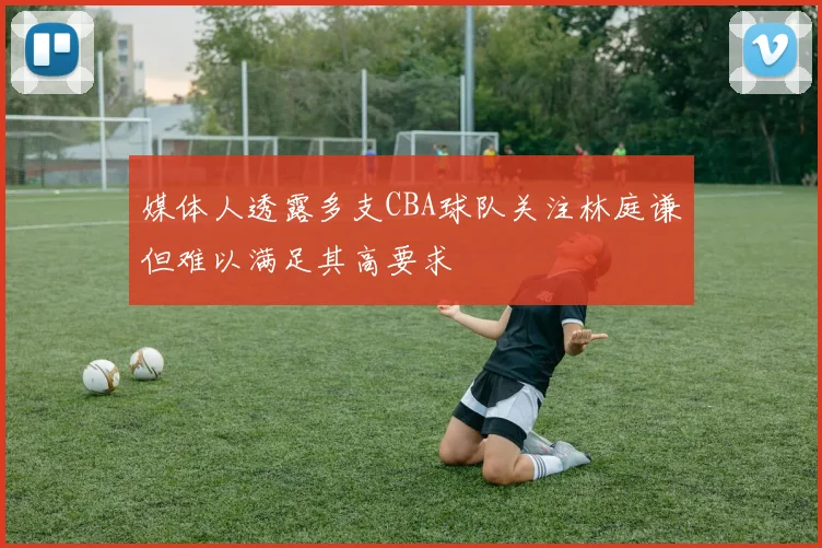 媒体人透露多支CBA球队关注林庭谦但难以满足其高要求