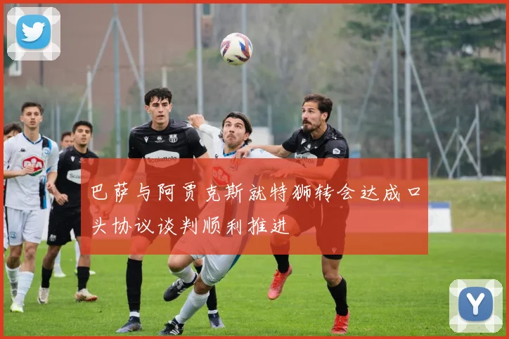 巴萨与阿贾克斯就特狮转会达成口头协议谈判顺利推进