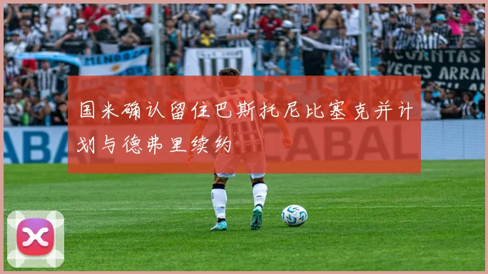 国米确认留住巴斯托尼比塞克并计划与德弗里续约