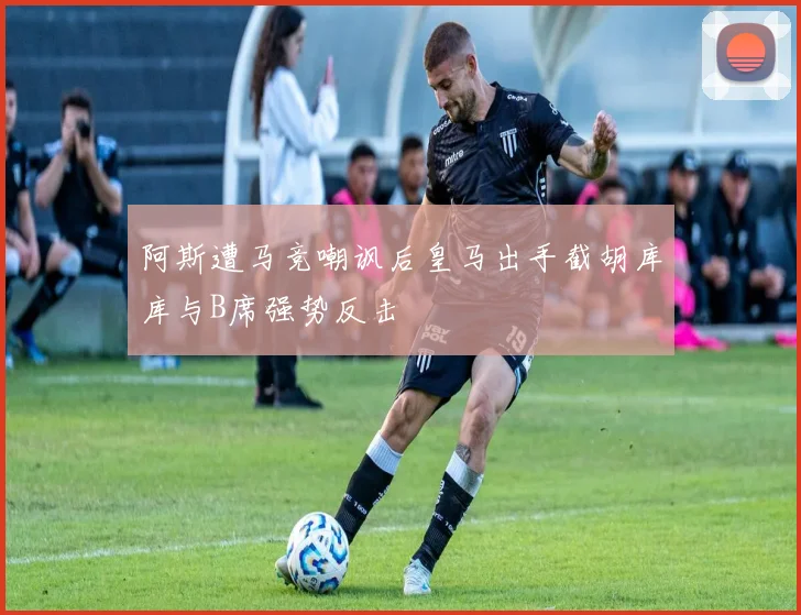 阿斯遭马竞嘲讽后皇马出手截胡库库与B席强势反击
