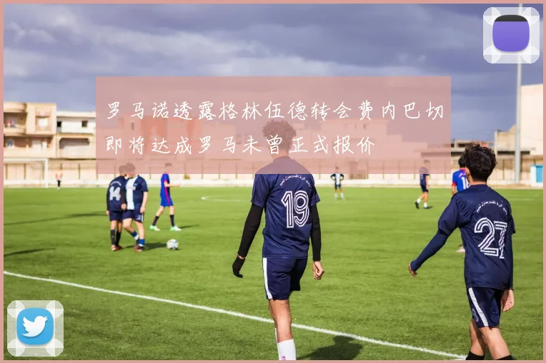 罗马诺透露格林伍德转会费内巴切即将达成罗马未曾正式报价