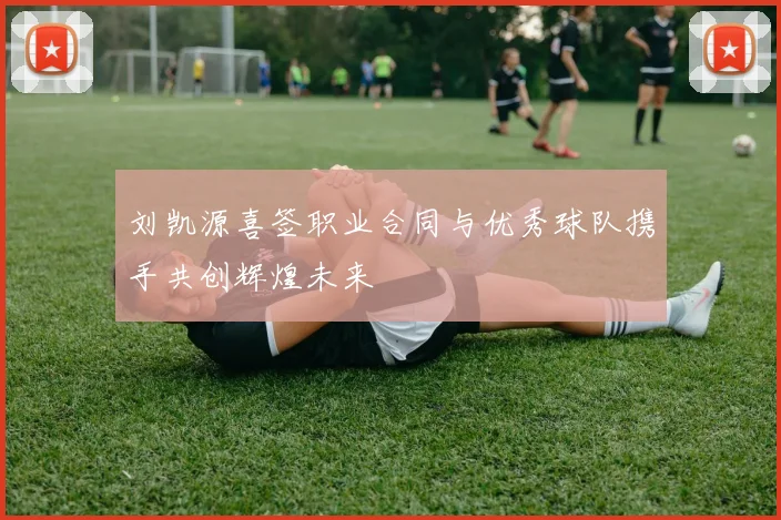 刘凯源喜签职业合同与优秀球队携手共创辉煌未来