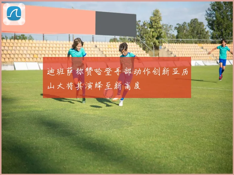 迪班萨称赞哈登手部动作创新亚历山大将其演绎至新高度