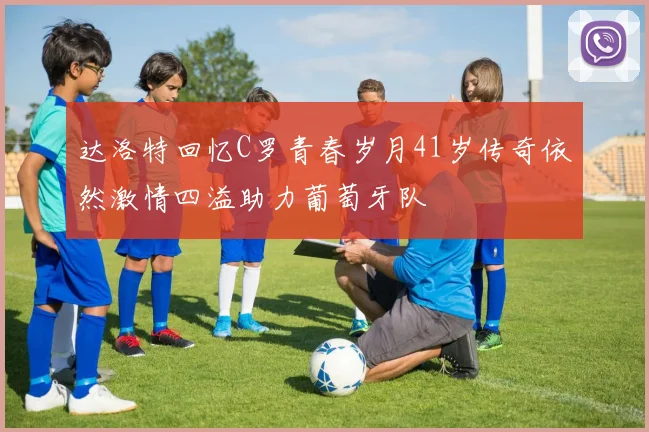 达洛特回忆C罗青春岁月41岁传奇依然激情四溢助力葡萄牙队