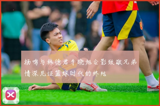 杨鸣与韩德君李晓旭合影致敬兄弟情深见证篮球时代的终结