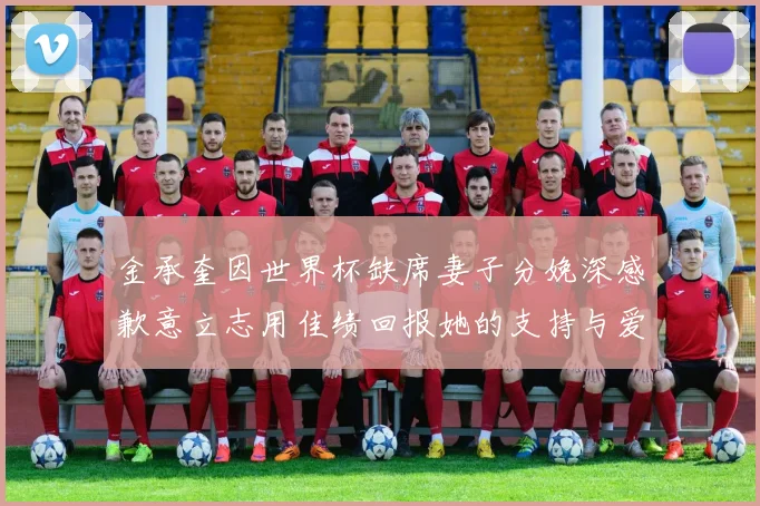 金承奎因世界杯缺席妻子分娩深感歉意立志用佳绩回报她的支持与爱
