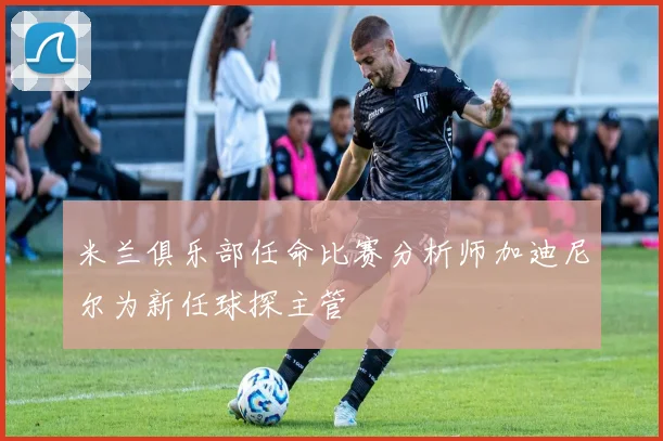 米兰俱乐部任命比赛分析师加迪尼尔为新任球探主管