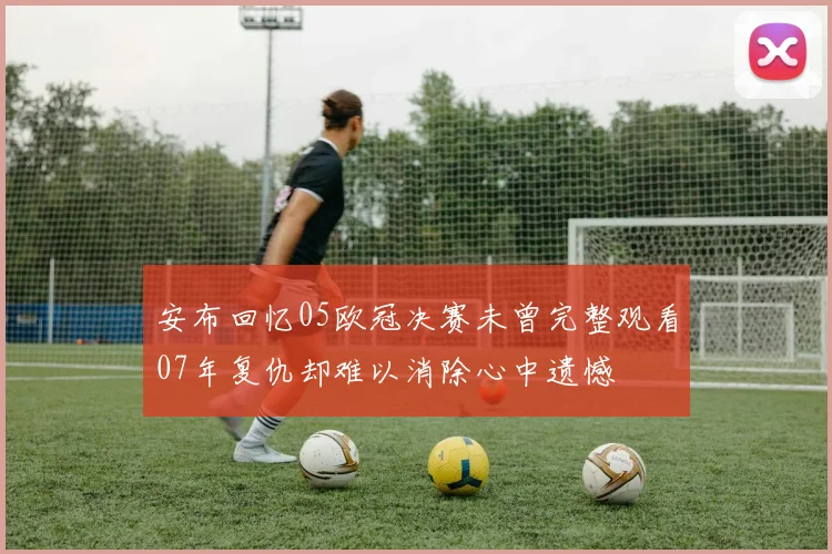 安布回忆05欧冠决赛未曾完整观看07年复仇却难以消除心中遗憾