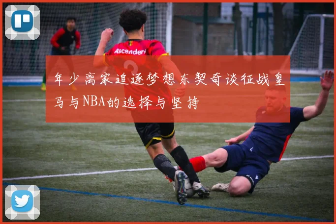 年少离家追逐梦想东契奇谈征战皇马与NBA的选择与坚持
